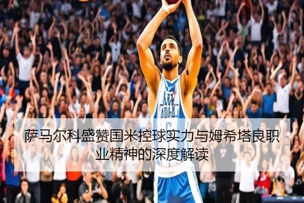 萨马尔科盛赞国米控球实力与姆希塔良职业精神的深度解读